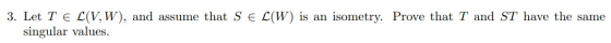 3. Let TEL(V,W), and assume that S E L(W) is an isometry. Prove that T and ST have the same singular values.