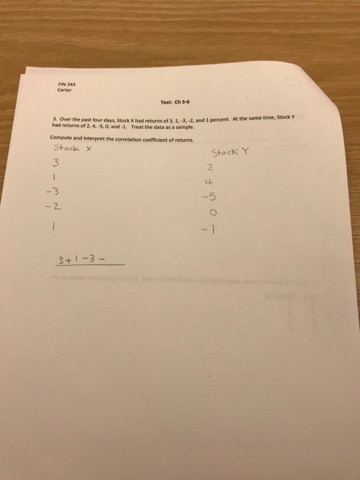 FIN 344 Test: Ch 5-6 3. Over the past four days, Stock X had returns of 3, 1,-3, -2, and 1 percent. At the same t had returns of 2A,-so, and-1. Treat the data as a sample. Compute and interpret the correlation coefficient of returns. Stock x 3 Stock Y 2 3 -5