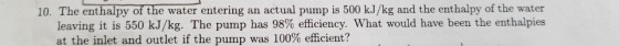 10. The enthalpy of the water entering an actual pump is 500 kJ/kg and the enthalpy of the water leaving it is 550 kJ/kg. The pump has 98% efficiency, what would have been the enthalpies at the inlet and outlet if the pump was 100% efficient?