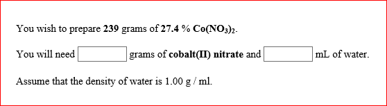 You wish to prepare 239 grams of 27.4 % Co(NO3)2. You will need Assume that the density of water is 1.00 g /ml. grams of cobalt(II) nitrate and mL of water.