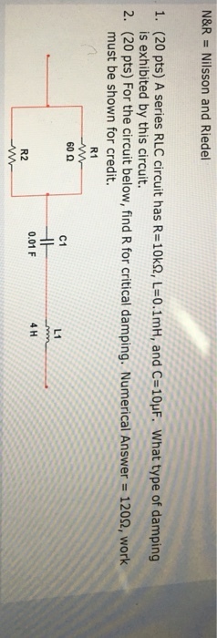 N&R = Nilsson and Riedel 1, (20 pts) A series RLC circuit has R=10kQ, L=0.1mH, and C=10μF. what type of damping 2, (20 pts) For the circuit below, find R for critical damping. Numerical Answer 1209, work is exhibited by this circuit. must be shown for credit. R1 60Ω C1 L1 0.01 F 4 H R2