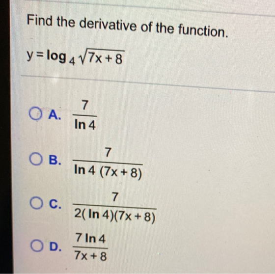 Find the derivative of the function. y = log 4 V7x + 8 7 O A. In 4 OB. 7 In 4 (7x+8) O c. 7 2( In 4)(7x+8) OD. 7 In 4 7x + 8