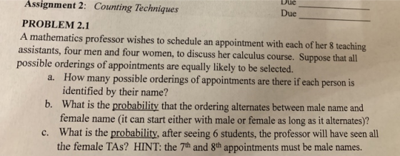 Assignment Due 2: Counting Techniques Due PROBLEM 2.1 A mathematics professor wishes to schedule an appointment with each of her 8 teaching assistants, four men and four women, to discuss her calculus course. Suppose that all possible orderings of appointments are equally likely to be selected. How many possible orderings of appointments are there if each person is identified by their name? What is the probability that the ordering alternates between male name and female name (it can start either with male or female as long as it alternates)? What is the probability, after seeing 6 students, the professor will have seen all the female TAs? HINT: the 7th and 8th appointments must be male names. a. b. c.