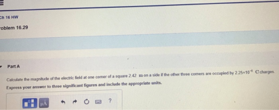 Ch 16 HW oblem 16.29 Part A Calculate the magnitude of the electric field at one corner of a square 242 mon a sidei the other three comers are occupied by 225-10 Ccharges. Express your answer to three significant figures and include the appropriate units.