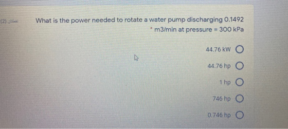 لقطتان (2) What is the power needed to rotate a water pump discharging 0.1492 m3/min at pressure = 300 kPa 44.76 kW O ho 44.7