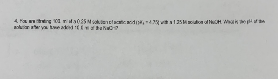 4. You are titrating 100 ml of a 0.25 M solution of acetic acid (pk. = 4.75) with a 1.25 M solution of NaOH. What is the pH o
