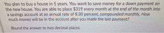 You plan to buy a house in 5 years. You want to save money for a down payment on the new house. You are able to place $319 ev