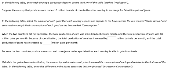 In the following table, enter each countrys production decision on the third row of the table (marked Production) Suppose the country that produces corn trades 18 million bushels of corn to the other country in exchange for 54 million pairs of jeans. In the following table, select the amount of each good that each country exports and imports in the boxes across the row marked Trade Action, and enter each countrys final consumption of each good on the line marked Consumption. When the two countries did not specialize, the total production of corn was 23 million bushels per month, and the total production of jeans was 68 million pairs per month. Because of specialization, the total production of corn has increased by production of jeans has increased by million bushels per month, and the total million pairs per month. Because the two countries produce more corn and more jeans under specialization, each country is able to gain from trade. Calculate the gains from trade-that is, the amount by which each country has increased its consumption of each good relative to the first row of the table. In the following table, enter this difference in the boxes across the last row (marked Increase in Consumption)