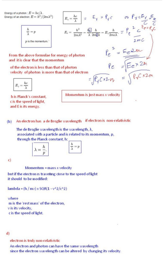 Energy of a photon Ehc/ Energy of an electron: E h/(2mA2) hc h2 h p is the momentum. From the above formulae for energy of photon and it is clear that the momentum of the electron is less than that of photon velocity of photon is more than that of electron P,C 2m hc Momentum is just mass x velocity his Plancks constant, c is the speed of light, and E is its energy An electron has a de Broglie wavelength The de Broglie wavelength is the wavelength, ?, associated with a particle and is related to its momentum, p, through the Planck constant, h: (b) if electron is non-relativistic c) Momentum = mass x velocity but if the electron is travelling close to the speed of light it should to be modified: lambda (h/mv) x SQR(1 vA2/cA2) where m is the rest mass of the electron, v is its velocity, c is the speed of light electron is truly non-relativistic An electron and photon can have the same wavelength since the electron wavelength can be altered by changing its velocity
