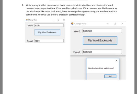 2. Write a program that takes a word that a user enters into a textbox, and displays the word reversed in an output text box. If the word is a palindrome (if the reversed word is the same as the initial word like mom, dad, anna), have a message box appear saying the word entered is a palindrome. You may use either a pretest or posttest do loop. Change werd ChangeWord Word apple Word: hannah Flp Word Backwards Result elppa Flip Word Backwards Result: hannah Word entered is a palindrome! OK