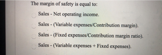 The margin of safety is equal to: Sales - Net operating income. Sales - (Variable expenses/Contribution margin). Sales - (Fix