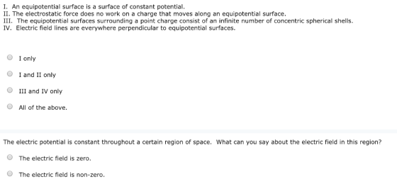 I. An equipotential surface is a surface of constant potential. II. The electrostatic force does no work on a charge that moves along an equipotential surface. III. The equipotential surfaces surrounding a point charge consist of an infinite number of concentric spherical shells IV. Electric field lines are everywhere perpendicular to equipotential surfaces. O I only OI and II only III and IV only O All of the above The electric potential is constant throughout a certain region of space. What can you say about the electric field in this region? O The electric field is zero. O The electric field is non-zero.