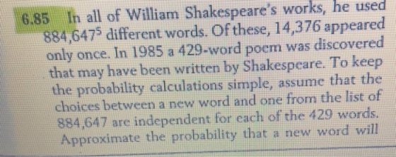 6.85 Ih all of William Shakespeares works, he useod 884,6475 different words. Of these, 14,376 appeared only once. In 1985 a 429-word poem was discovered that may have been written by Shakespeare. To kee the probability calculations simple, assume that the choices between a new word and one from the list of 884,647 are independent for each of the 429 words. Approximate the probability that a new word will
