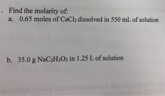 Find the molarity of a. 0.65 moles of CaCl2 dissolved in 550 mL of solution 35.0 g NaC2H302 in 1.25 L of solution b.