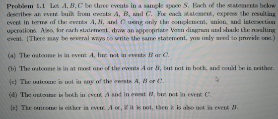 Problem 1.1 Let A, B, C be three events in a sample space S. Each of the statements belovw describes an event built from events A, B, and C. For each statement, express the resulting event in terms of the events A, B, and C using only the complement, union, and intersection operations. Also, for cach statement, draw an appropriate Venn diagram and shade the resulting event. (There may be several ways to write the same statement, you only need to provide one.) (a) The outcome is in event A, but not in events B or C. (b) The outcome is in at most one of the events A or B, but not in both, and could be in neither. (c) The outcome is not in any of the events A, B or C (d) The outcome is both in event A and in event B, but not in event C. (e) The outcome is either in event A or, if it is not, then it is also not in event B.