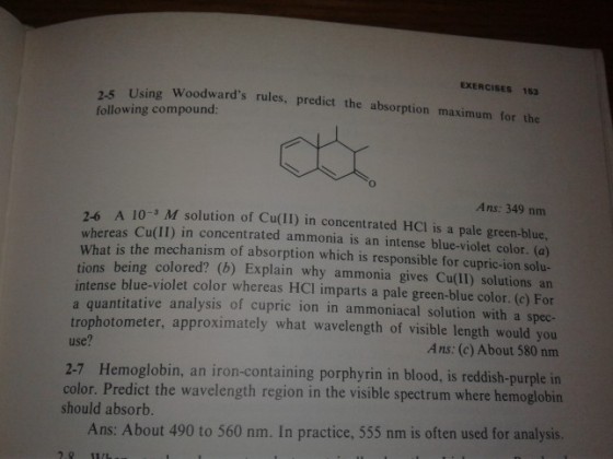 EXERCISES 153 Woodwards rules, predict the absorption maximum for the 2-5 Using following compound: Ans: 349 nm 2-6 A 10- M solution of Cu(lI) in concentrated HCl is a pale green-blue. whereas Cu(II) in concentrated ammonia is an intense blue-violet color. (a) What is the mechanism of absorption which is responsible for cupric-ion solu- tions being colored? (b) Explain why ammonia gives Cu(II) solutions an intense blue-violet color whereas HCI imparts a pale green-blue color. (e) For a quantitative analysis of cupric ion in ammoniacal solution with a spec- trophotometer, approximately what wavelength of visible length would you use? Ans: (c) About 580 nm 2-7 Hemoglobin, an iron-containing porphyrin in blood, is reddish-purple in color. Predict the wavelength region in the visible spectrum where hemoglobin should absorb. Ans: About 490 to 560 nm. In practice, 555 nm is often used for analysis