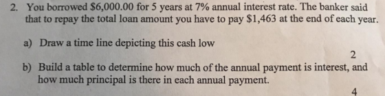 2. You borrowed $6,000.00 for 5 years at 7% annual interest rate. The banker said that to repay the total loan amount you have to pay $1,463 at the end of each year. a) Draw a time line depicting this cash low b) Build a table to determine how much of the annual payment is interest, and 2 how much principal is there in each annual payment. 4