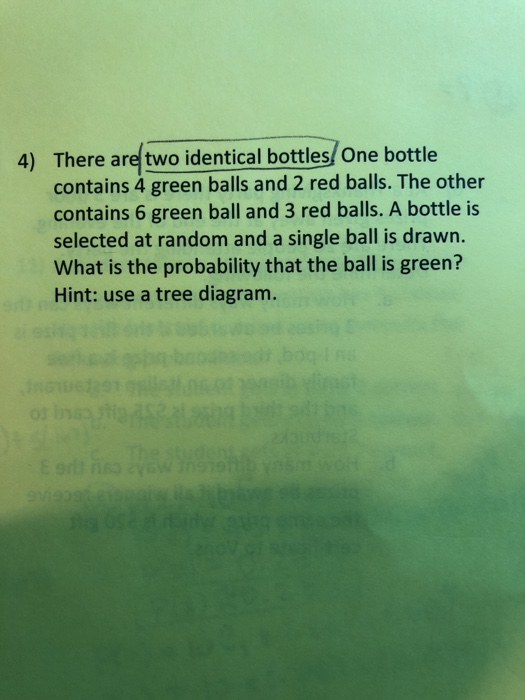 There are two identical bottles/ One bottle contains 4 green balls and 2 red balls. The other contains 6 green ball and 3 red balls. A bottle is selected at random and a single ball is drawn. What is the probability that the ball is green? Hint: use a tree diagram. 4)