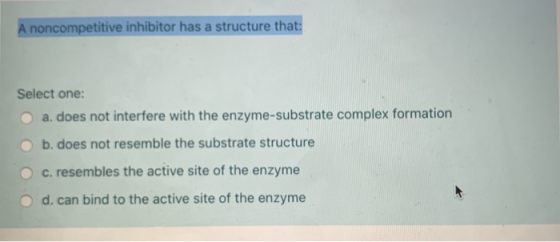 A noncompetitive inhibitor has a structure that: Select one: O a. does not interfere with the enzyme-substrate complex format