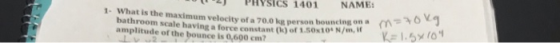 PHYSICS 1401 NAME bouncing on a What is the maximum velocity of a 70.0 kg person m Kel·5x10 1- ant (k)of 1.50x10. N/m, amplitude of the bounce is 0,600 cm