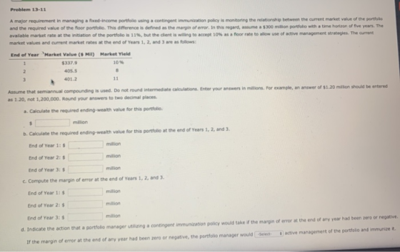 Problem 13-11 A major requirement in managing a fixed-income portfolio using a contingent immunization policy is monitoring t
