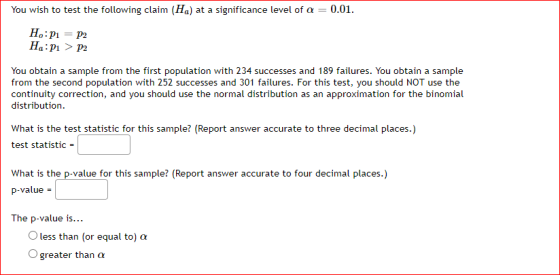You wish to test the following claim (Ha) at a significance level of a = 0.01. H:P1 = P2 H:P1 > P2 You obtain a sample from t