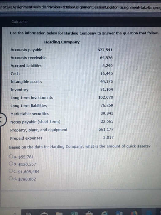 nt/takeAssignmentMain.dožinvoker-&takeAssignmentSessionLocator-assignment-take&inprog Calculator Use the information below for Harding Company to answer the question that follow. Harding Company Accounts payable Accounts receivable Accrued liabilities Cash Intangible assets Inventory Long-term investments Long-term liabilities Marketable securities Notes payable (short-term) Property, plant, and equipment Prepaid expenses Based on the data for Harding Company, what is the amount of quick assets? Oa. $55,781 Ob. $120,357 Oc. $1,605,484 Od. $798,062 $27,541 64,576 6,249 16,440 44,175 81,104 102,070 76,269 39,341 22,565 661,177 2,017