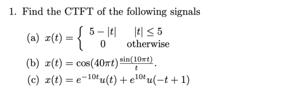 1. Find the CTFT of the following signals 0 otherwise cos(40rt) sin(10Tt = e-10t (b) x(t) = ) ( c) x(t) u(t) + e10ta(-t + 1)