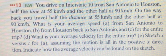 00.13 İLW You drive on Interstate 10 from San Antonio to Houston, half the time at 55 km/h and the other half at 90 km/h. On the way back you travel half the distance at 55 km/h and the other half at 90 km/h. What is your average speed (a) from San Antonio to Houston, (b) from Houston back to San Antonio, and (c) for the entire trip? (d) What is your average velocity for the entire trip? (e) Sketch x versus t for (a), assuming the motion is all in the positive x direc- tion. Indicate how the average velocity can be found on the sketch.