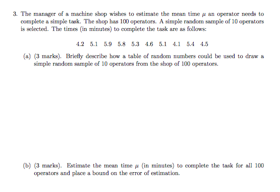 3, The manager of a machine shop wishes to estimate the mean time μ an operator needs to complete a simple task. The shop has 100 operators. A simple random sample of 10 operators is selected. The times (in minutes) to complete the task are as follows: 4.2 5.1 5.9 5.8 5.3 4.6 5.1 4.1 5.4 4.5 (a) (3 marks). Briefly describe how a table of random numbers could be used to draw a simple random sample of 10 operators from the shop of 100 operators. (b) (3 marks). Estimate the mean time in minutes) to complete the task for all 100 operators and place a bound on the error of estimation.