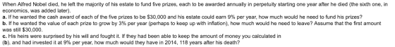 When Alfred Nobel died, he left the majority of his estate to fund five prizes, each to be awarded annually in perpetuity starting one year after he died (the sixth one, in economics, was added later) a. if he wanted the cash award of each of the five prizes to be $30,000 and his estate could earn 9% per year, how much would he need to fund his prizes? b f he wanted the value of each prize to grow by 3% per year perhaps to keep up with n ation how much would he need to eave? Assume that the first amount was still $30,000 c. His heirs were surprised by his will and fought it. If they had been able to keep the amount of money you calculated in (b), and had invested it at 9% per year, how much would they have in 2014, 118 years after his death?