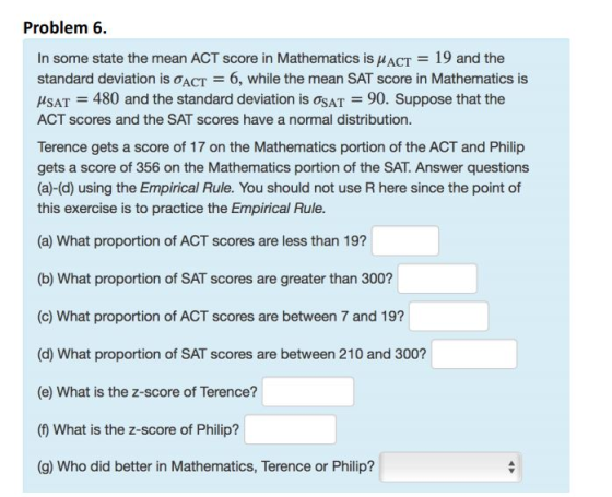 Problem 6 In some state the mean ACT score in Mathematics is μACT = 19 and the standard deviation is σ ACT = 6, while the mean SAT score in Mathematics is AsAT = 480 and the standard deviation is AT 90. Suppose that the ACT scores and the SAT scores have a normal distribution. Terence gets a score of 17 on the Mathematics portion of the ACT and Philip gets a score of 356 on the Mathematics portion of the SAT. Answer questions (a)-(d) using the Empirical Rule. You should not use R here since the point of this exercise is to practice the Empirical Rule. (a) What proportion of ACT scores are less than 191 (b) What proportion of SAT scores are greater than 300? (c) What proportion of ACT scores are between 7 and 19? (d) What proportion of SAT scores are between 210 and 300? (e) What is the z-score of Terence? (f What is the z-score of Philip? (g) Who did better in Mathematics, Terence or Philip?