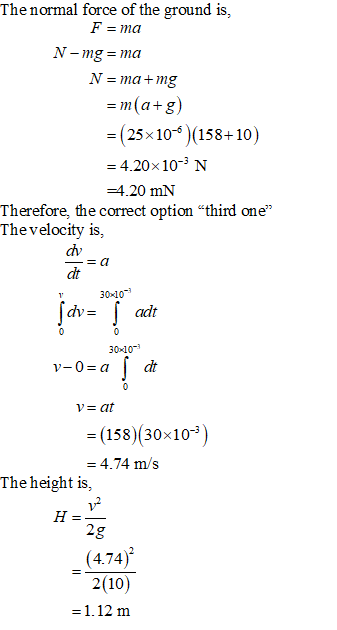 The normal force of the ground is, N = ma + mg (25x10 (158+10) = 4.20×10-3 N -4.20 mN Therefore, the correct option third one The velocity is, ah dt 3010 30 10 v = at = (158)(30×10-3) = 4.74 m/s The height is, 2 4.74 2(10)