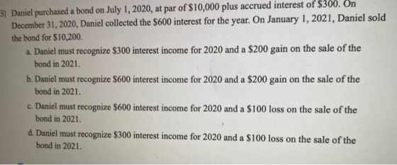 3) Daniel purchased a bond on July 1, 2020, at par of $10,000 plus accrued interest of $300. On December 31, 2020, Daniel col