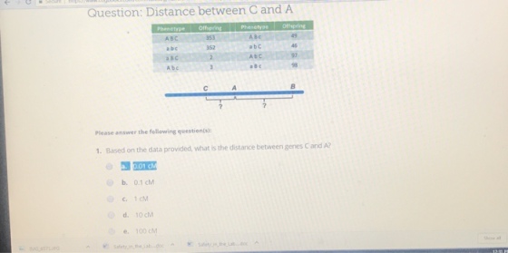 Question: Distance between C and A 353 A BC 49 АВС a bc a BC A bc 352 a bC 46 a B c 98 Please answer the following question(s): 1. Based on the data provided, what is the distance between genes C and A? b. 0.1 cM C.1 cM d. 10 cM e. 100 cM Safety inthe Lab doc G) how all aety,in the.labdoc