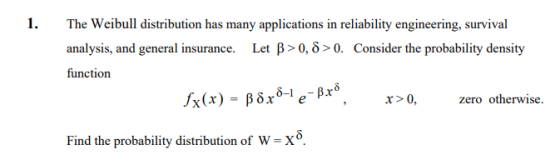 1. The Weibull distribution has many applications in reliability engineering, survival analysis, and general insurance. Let β > 0, δ > 0. Consider the probability density function x>0 zero otherwise. Find the probability distribution of W-X