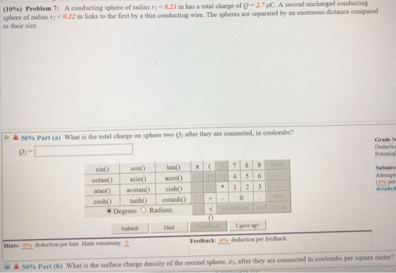 A conducting sphere of radius rı 0.22 m Problem 7: a23 m has a total charge of e-2-pC. A second uncharged conducting (10%) sphere of radius to their size. links to the first by a thin conducting wire. The spheres are separated by an enormous distance compared 50% Part (a) what is the total charge on sphere two 02 after they are connected, in coulom Grade S Deductio Potential sin() | cos() | tan() |I (IM 7| 8|9 cotan ain acos0 atan acota sinh0 cosh tanh c Submiss Attempts (4% per detailed cotanhO Degrees O Radians Submit Hnt Feedbac k: % deduction per feedback. Hints:-0% deduction per hint. Hints remaining- - -& 50% Part (b) what is the surface charge density of the second sphere, 02, after they are connected in coulombs per square meter?
