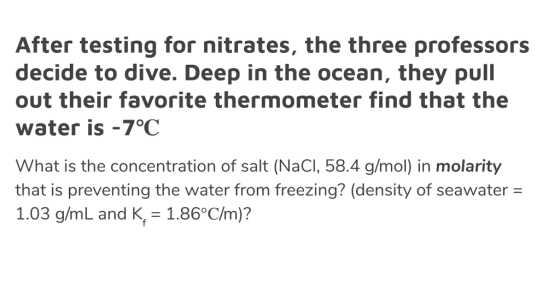 After testing for nitrates, the three professors decide to dive. Deep in the ocean, they pull out their favorite thermometer find that the water is -7°C What is the concentration of salt (NaCI, 58.4 g/mol) in molarity that is preventing the water from freezing? (density of seawater = 1.03 g/mL and K, 1.86°C/m)?