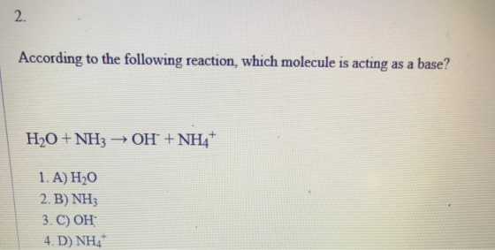 2. According to the following reaction, which molecule is acting as a base? H2O + NH3 OH + NH4+ 1. A) H0 2. B) NH3 3. C) OH 4