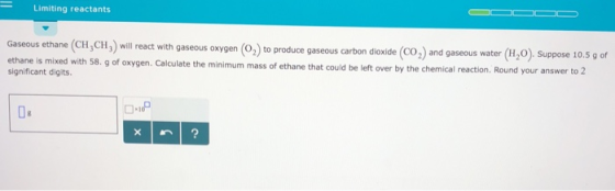 Limiting reactants Gaseous thane (CH, CH, wil restwth aous onygen (O,J)to produce oaseous carbon siowide (Co,) and gaseous water (0) Suppose 1059 produce gaseous carbon dioxide (CO2) and gaseous water (H2O). Suppose 10.5g of 8. g of oxygen. Calculate the minimum mass of ethane that could be left over by the chemical reaction. Round your answer to 2 significant digits.