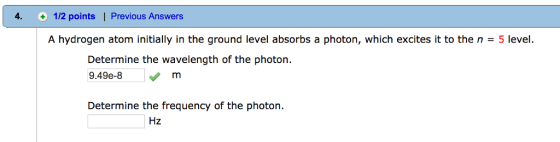 4. 1/2 points l Previous Answers A hydrogen atom initially in the ground level absorbs a photon, which excites it to the n 5 level. Determine the wavelength of the photon 9.49e-8 m Determine the frequency of the photon Hz