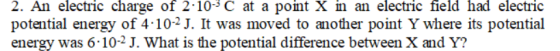 2. An electric charge of 2-10-3 C at a point X in an electric field had electric potential energy of 4 102J. It was moved to another point Y where its potential energy was 6 10-2 J. What is the potential difference between X and Y?