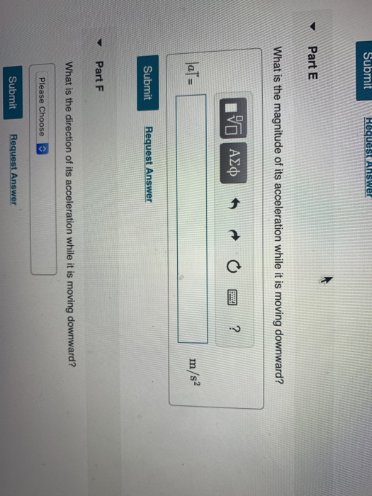 Submit Part E What is the magnitude of its acceleration while it is moving downward? laT m/s Submit Request Answer ▼ Part F What is the direction of its acceleration while it is moving downward? Please Choose Submit Request Answer
