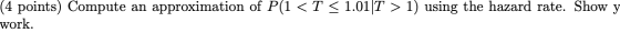 an (4 points) Compute work. approximation of P(1 < T < 1.01 T > 1) using the hazard rate. Show y