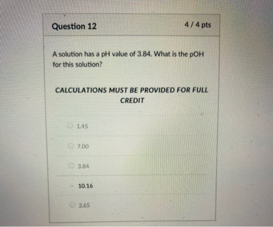 Question 12 4/4 pts A solution has a pH value of 3.84. What is the pOH for this solution? CALCULATIONS MUST BE PROVIDED FOR F