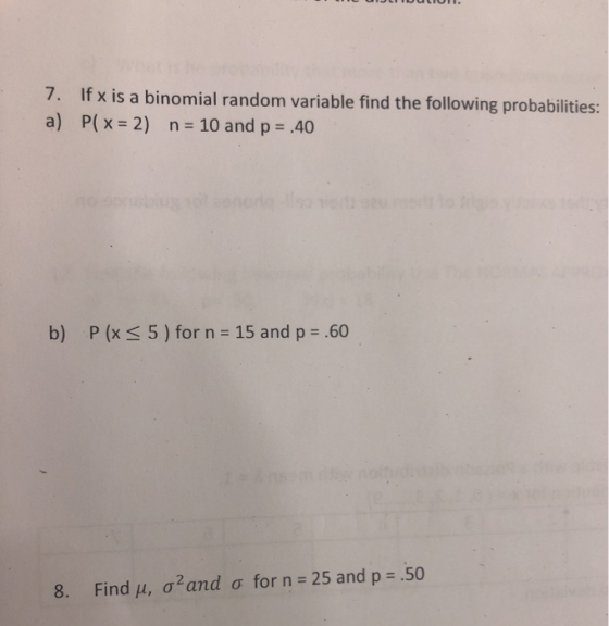 7. If x is a binomial random variable find the following probabilities: a) P(x = 2) n = 10 and p = .40 b) P (x < 5) for n = 1