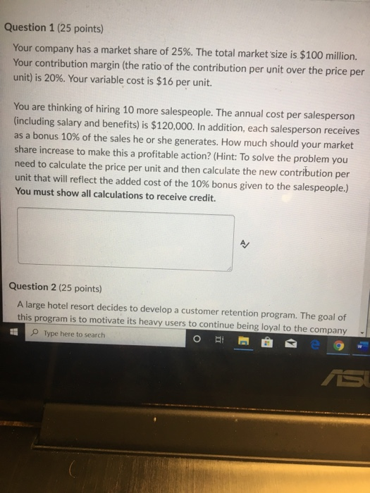 Question 1 (25 points) Your company has a market share of 25%. The total market size is $100 million. Your contribution margi
