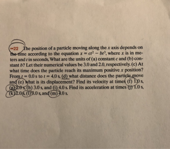 22 The position of a particle moving along the x axis depends on me according to the equation x ct-b3, where x is in me- ters and t in seconds, What are the units of (a) constant c and (b) con- stant b? Let their numerical values be 3.0 and 2.0, respectively. (c) At what time does the particle reach its maximum positive x position? From0.0s to t 4.0s, (d) what distance does the particle move and (e) what is its displacement? Find its velocity at timeś (f) 1.0 s h) 3.0 s, and (i) 4.0s Find its acceleration at times 1.0 s, จา 0S (1)3.0s, and (m)2.0s