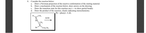 8. Consider the reaction below: a. Draw a Newman projection of the reactive conformation of the starting material. b. Draw a