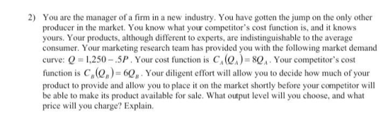 2) You are the manager of a firm in a new industry. You have gotten the jump on the only other producer in the market. You kn